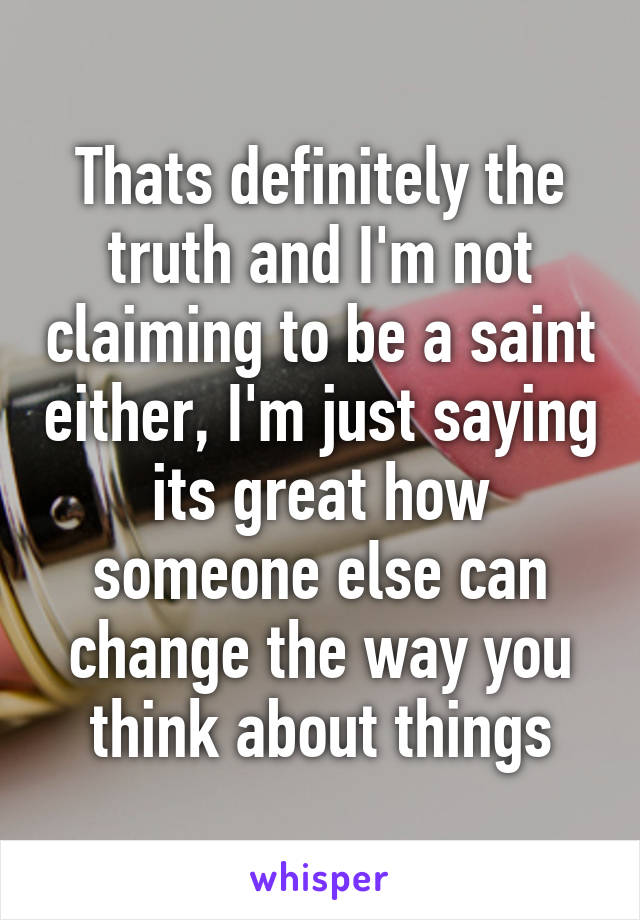 Thats definitely the truth and I'm not claiming to be a saint either, I'm just saying its great how someone else can change the way you think about things