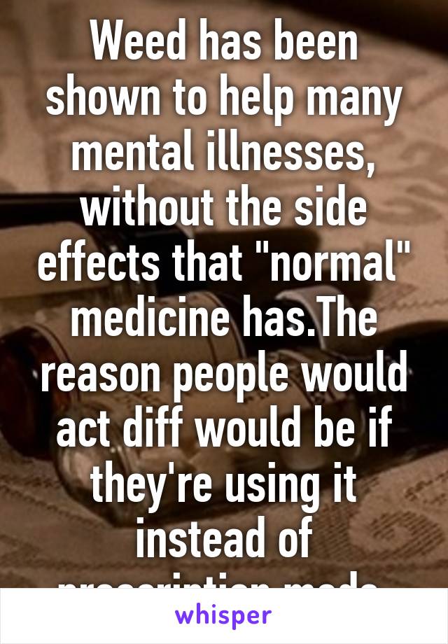 Weed has been shown to help many mental illnesses, without the side effects that "normal" medicine has.The reason people would act diff would be if they're using it instead of prescription meds.