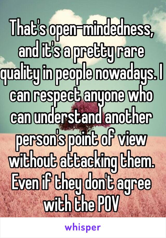 That's open-mindedness, and it's a pretty rare quality in people nowadays. I can respect anyone who can understand another person's point of view without attacking them. Even if they don't agree with the POV