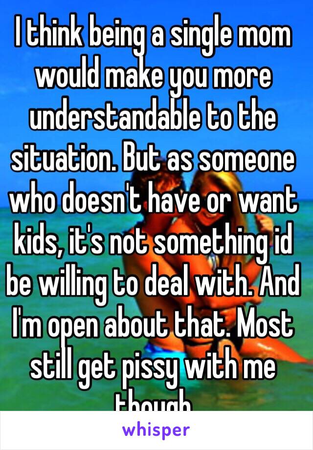 I think being a single mom would make you more understandable to the situation. But as someone who doesn't have or want kids, it's not something id be willing to deal with. And I'm open about that. Most still get pissy with me though 
