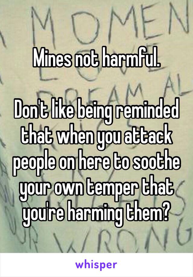 Mines not harmful.

Don't like being reminded that when you attack people on here to soothe your own temper that you're harming them? 
