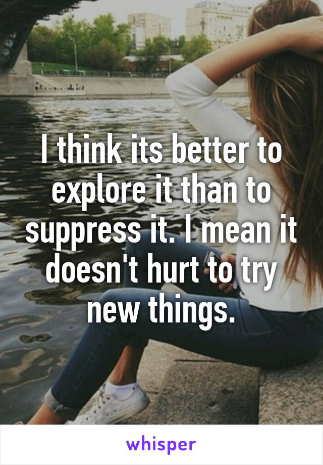 I think its better to explore it than to suppress it. I mean it doesn't hurt to try new things.