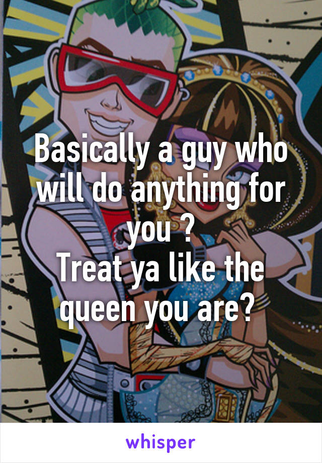 Basically a guy who will do anything for you ?
Treat ya like the queen you are? 