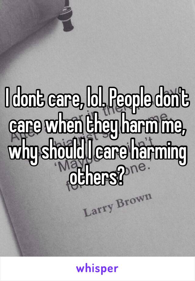 I dont care, lol. People don't care when they harm me, why should I care harming others? 