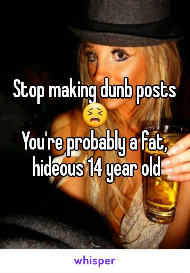 Stop making dunb posts 😣 
You're probably a fat, hideous 14 year old