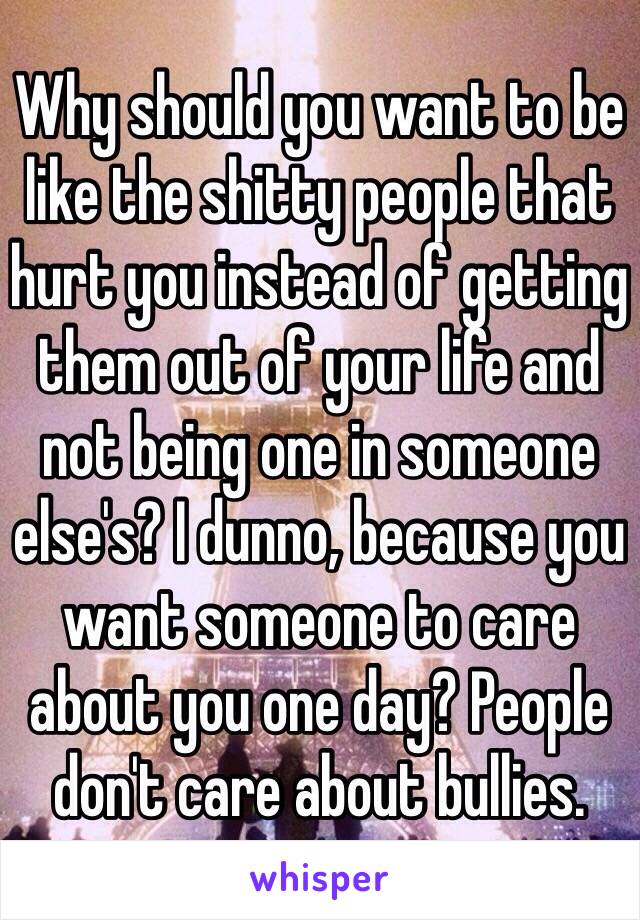 Why should you want to be like the shitty people that hurt you instead of getting them out of your life and not being one in someone else's? I dunno, because you want someone to care about you one day? People don't care about bullies. 