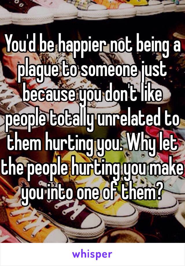 You'd be happier not being a plague to someone just because you don't like people totally unrelated to them hurting you. Why let the people hurting you make you into one of them? 