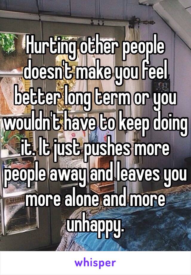 Hurting other people doesn't make you feel better long term or you wouldn't have to keep doing it. It just pushes more people away and leaves you more alone and more unhappy.