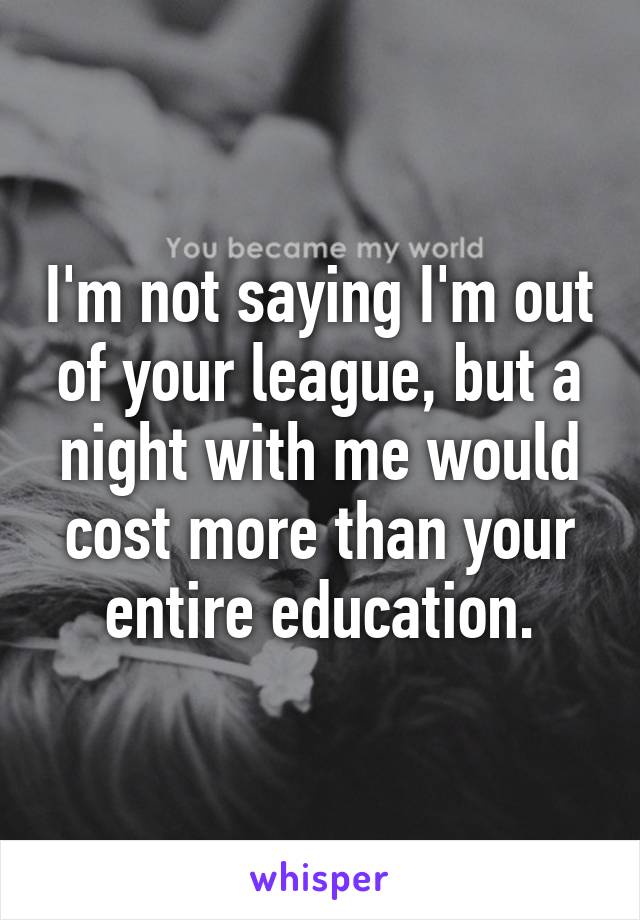 I'm not saying I'm out of your league, but a night with me would cost more than your entire education.