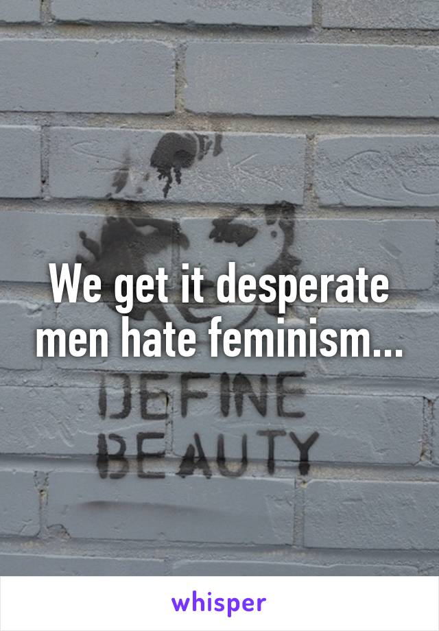 We get it desperate men hate feminism...