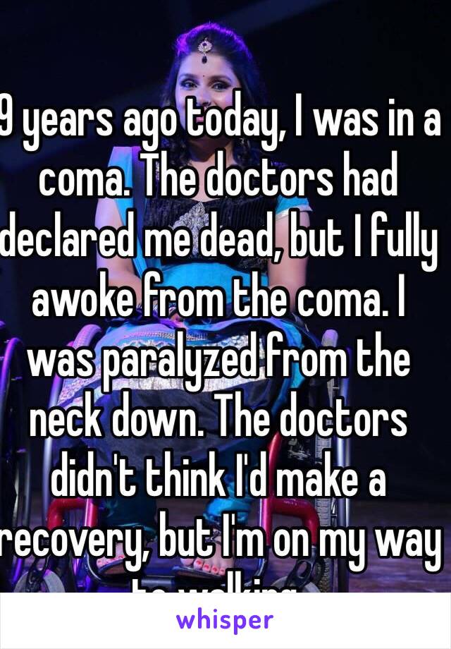 9 years ago today, I was in a coma. The doctors had declared me dead, but I fully awoke from the coma. I was paralyzed from the neck down. The doctors didn't think I'd make a recovery, but I'm on my way to walking.
