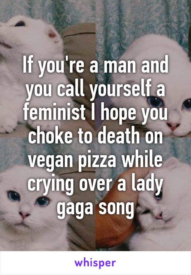 If you're a man and you call yourself a feminist I hope you choke to death on vegan pizza while crying over a lady gaga song