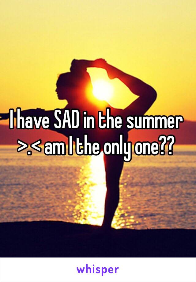 I have SAD in the summer >.< am I the only one??
