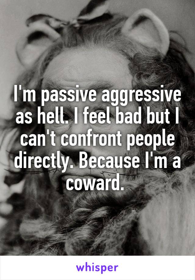 I'm passive aggressive as hell. I feel bad but I can't confront people directly. Because I'm a coward. 