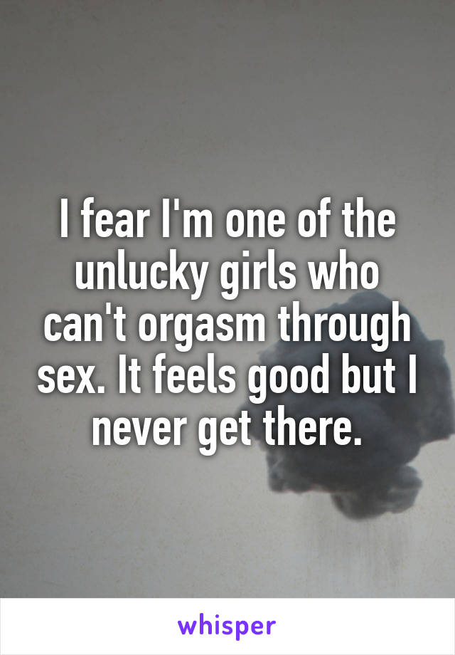 I fear I'm one of the unlucky girls who can't orgasm through sex. It feels good but I never get there.