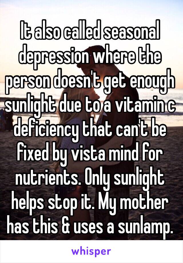 It also called seasonal depression where the person doesn't get enough sunlight due to a vitamin c deficiency that can't be fixed by vista mind for nutrients. Only sunlight helps stop it. My mother has this & uses a sunlamp.