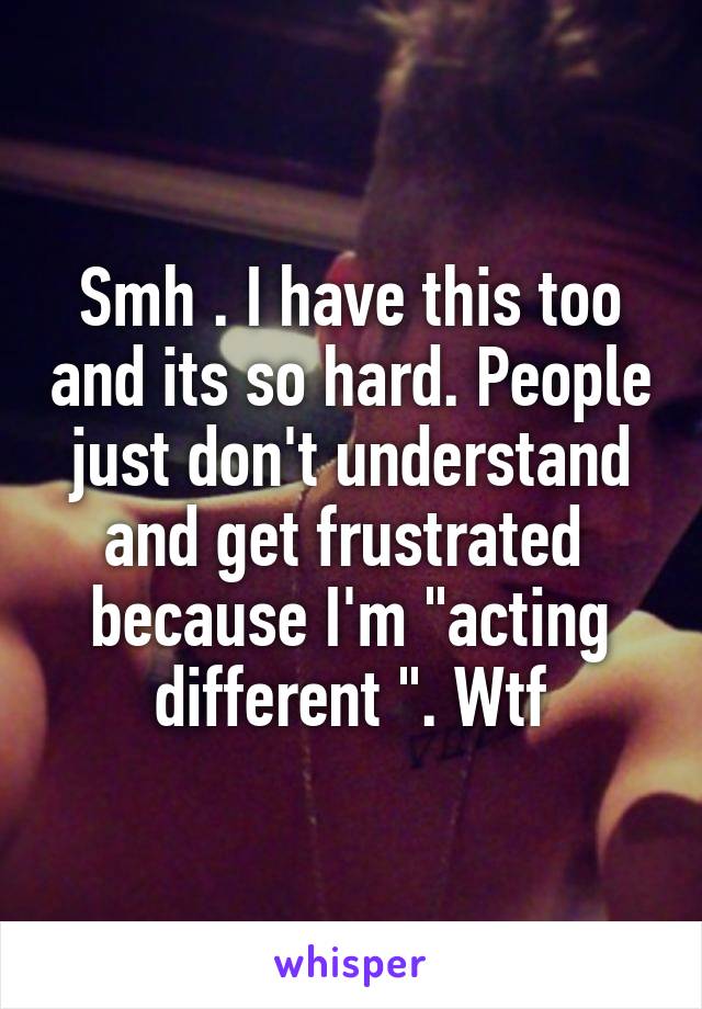 Smh . I have this too and its so hard. People just don't understand and get frustrated  because I'm "acting different ". Wtf