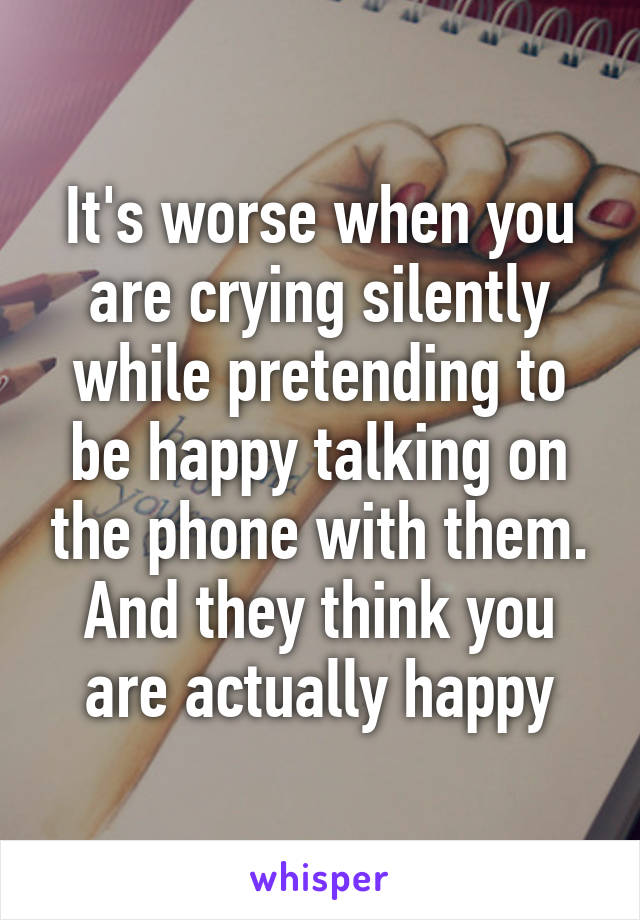 It's worse when you are crying silently while pretending to be happy talking on the phone with them. And they think you are actually happy