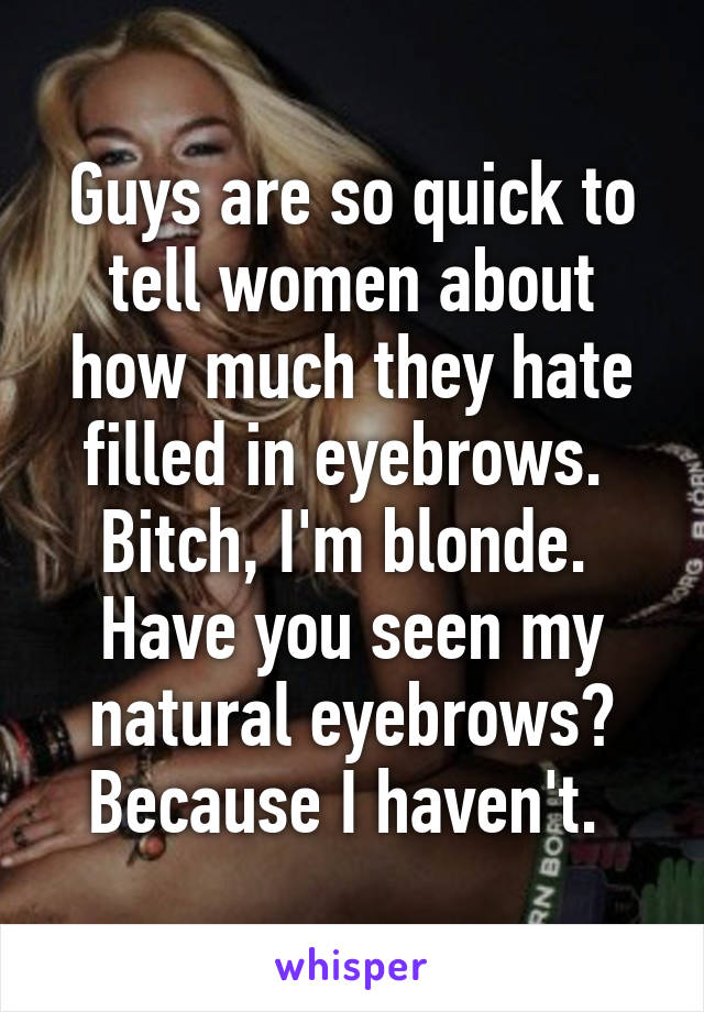 Guys are so quick to tell women about how much they hate filled in eyebrows. 
Bitch, I'm blonde. 
Have you seen my natural eyebrows? Because I haven't. 