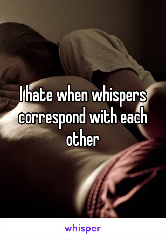 I hate when whispers correspond with each other