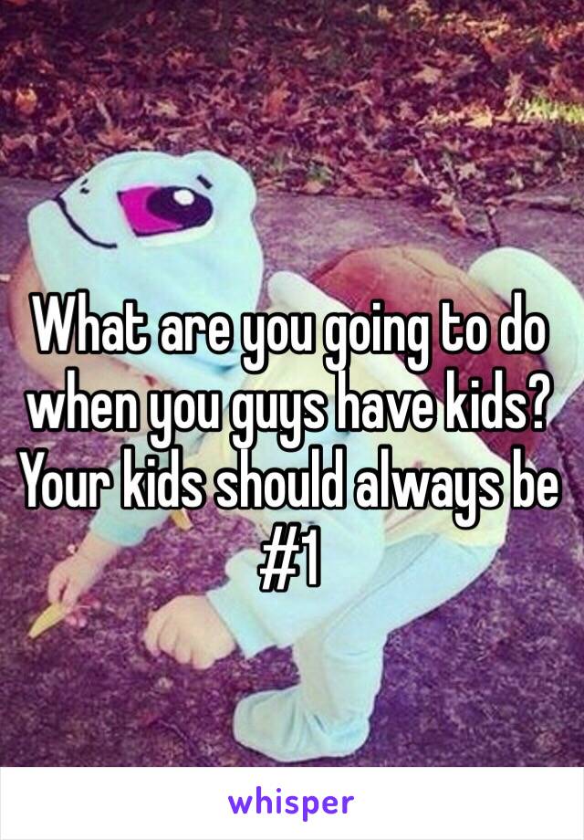 What are you going to do when you guys have kids? Your kids should always be #1