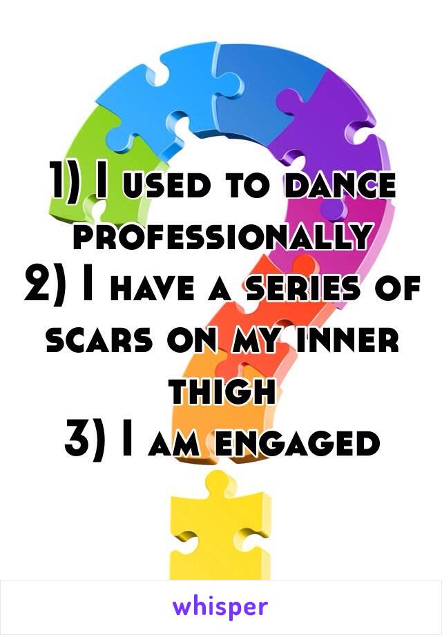 1) I used to dance professionally 
2) I have a series of scars on my inner thigh
3) I am engaged 