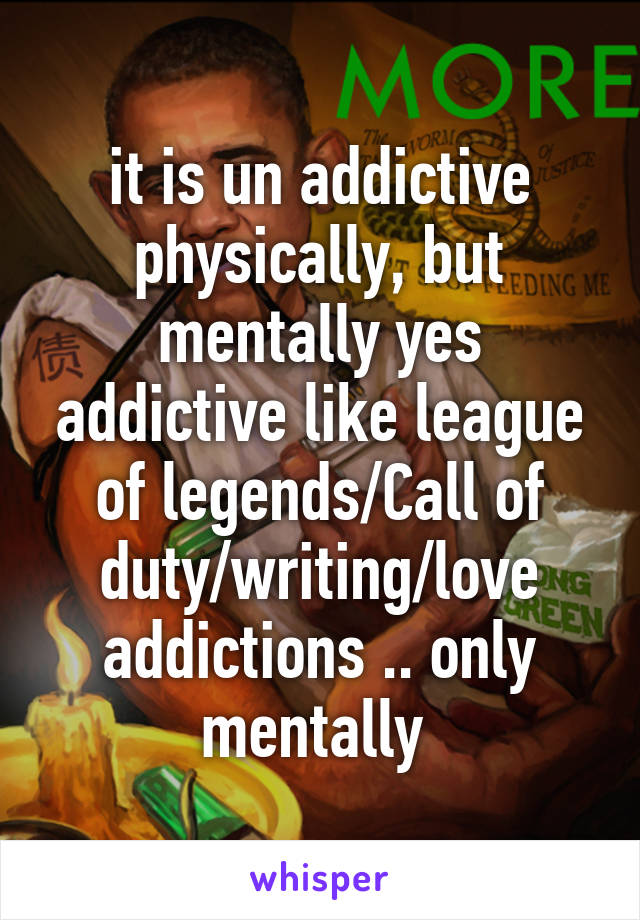 it is un addictive physically, but mentally yes addictive like league of legends/Call of duty/writing/love addictions .. only mentally 