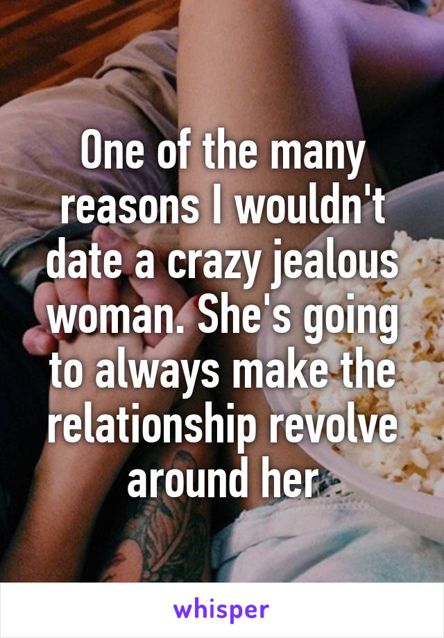 One of the many reasons I wouldn't date a crazy jealous woman. She's going to always make the relationship revolve around her