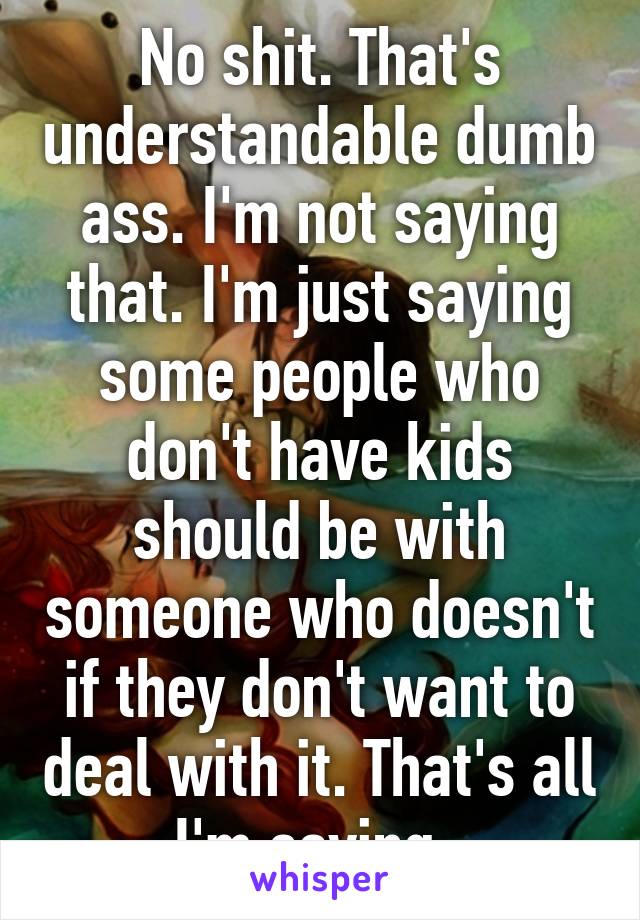 No shit. That's understandable dumb ass. I'm not saying that. I'm just saying some people who don't have kids should be with someone who doesn't if they don't want to deal with it. That's all I'm saying. 