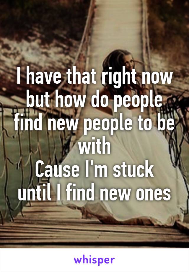 I have that right now but how do people find new people to be with
Cause I'm stuck until I find new ones