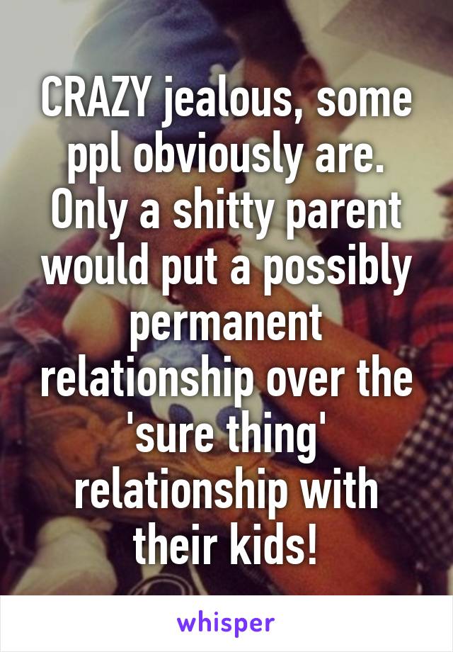CRAZY jealous, some ppl obviously are. Only a shitty parent would put a possibly permanent relationship over the 'sure thing' relationship with their kids!