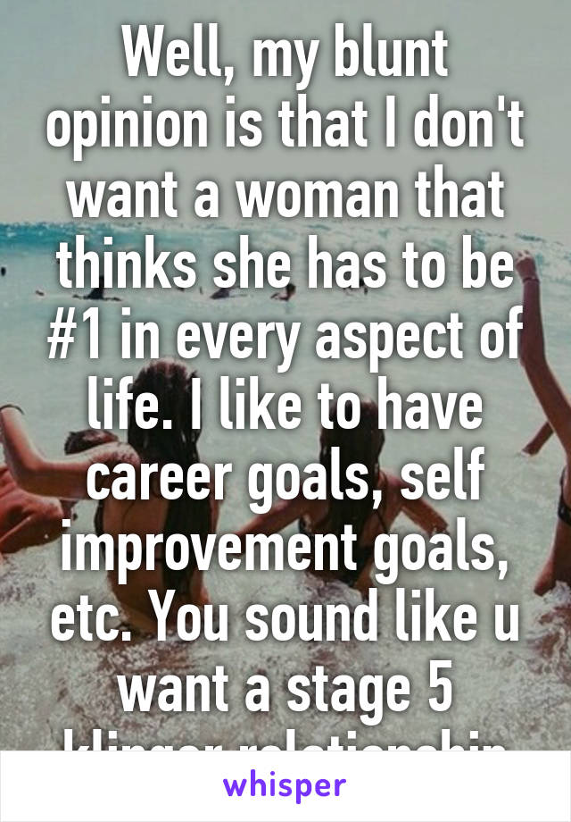 Well, my blunt opinion is that I don't want a woman that thinks she has to be #1 in every aspect of life. I like to have career goals, self improvement goals, etc. You sound like u want a stage 5 klinger relationship