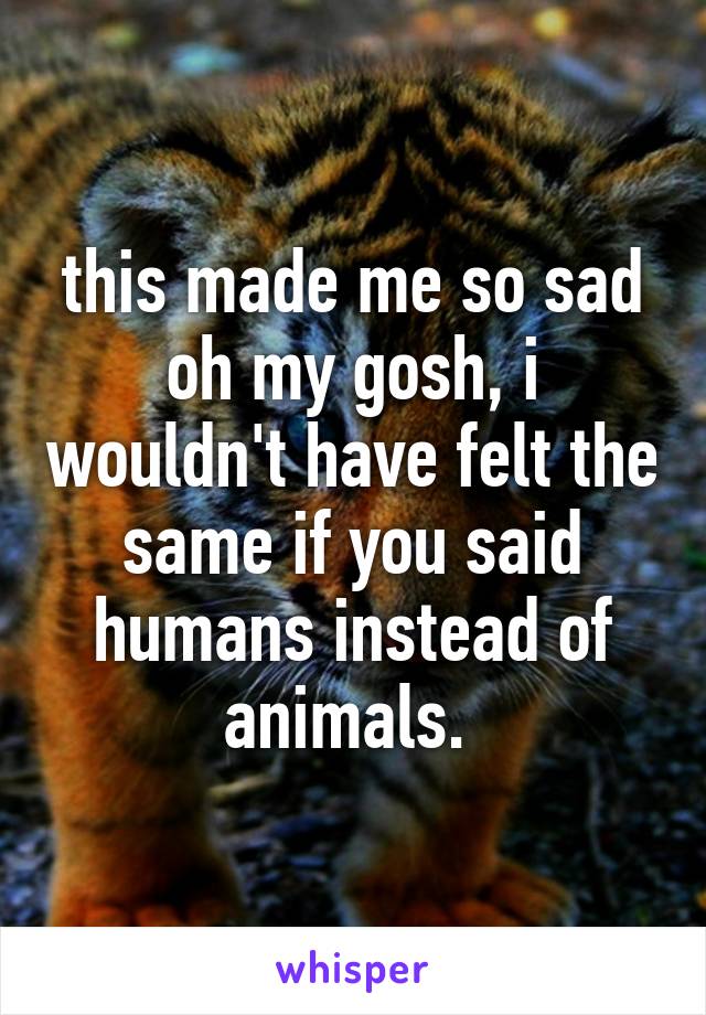 this made me so sad oh my gosh, i wouldn't have felt the same if you said humans instead of animals. 