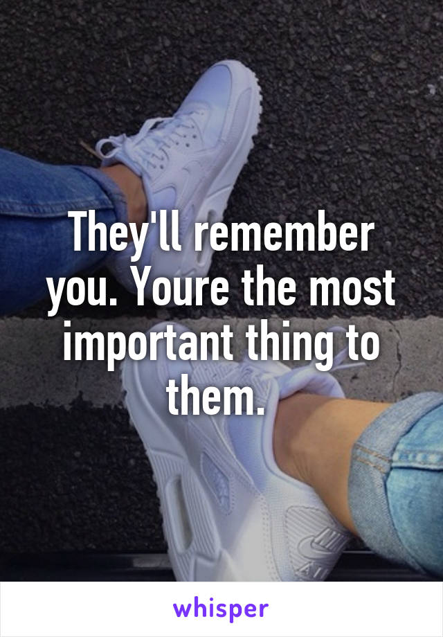 They'll remember you. Youre the most important thing to them. 