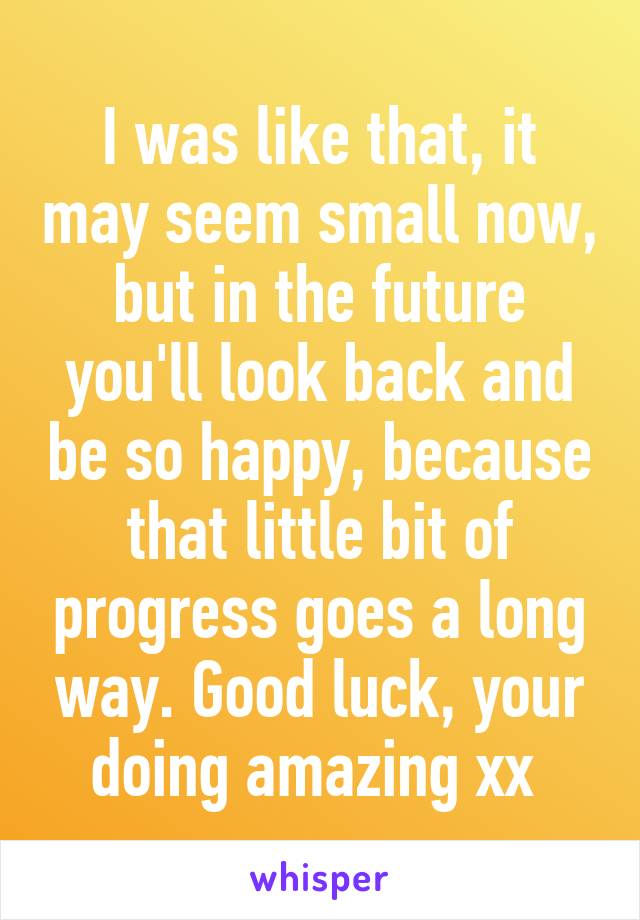 I was like that, it may seem small now, but in the future you'll look back and be so happy, because that little bit of progress goes a long way. Good luck, your doing amazing xx 