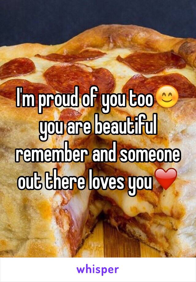 I'm proud of you too😊 you are beautiful remember and someone out there loves you❤️