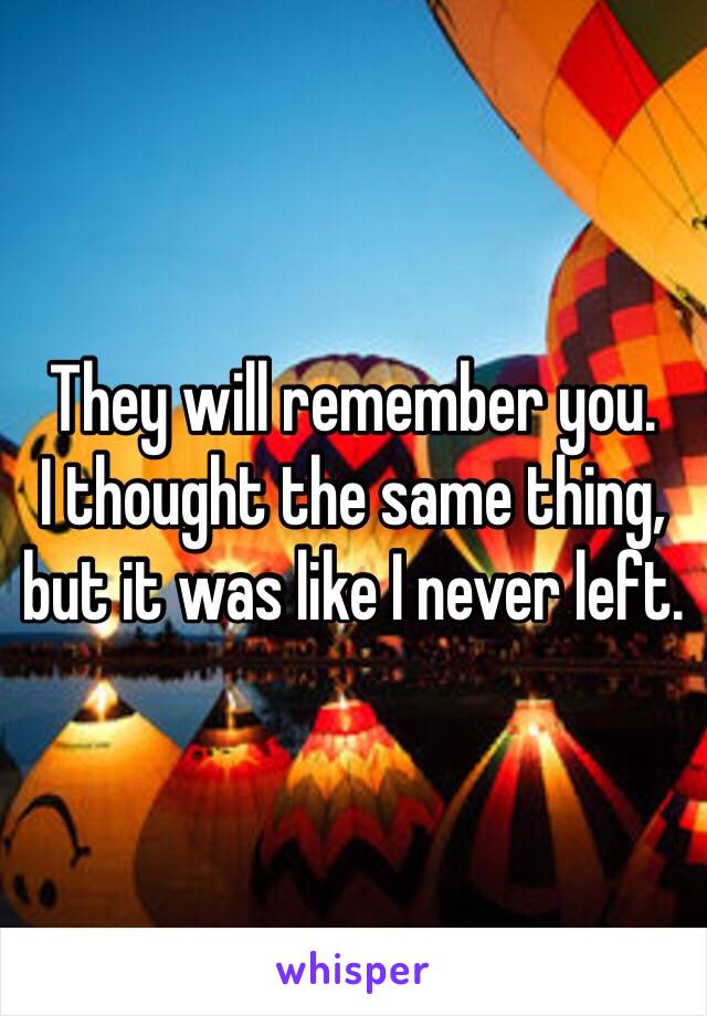 They will remember you. 
I thought the same thing, but it was like I never left. 