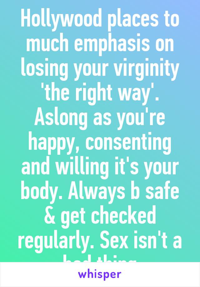 Hollywood places to much emphasis on losing your virginity 'the right way'. Aslong as you're happy, consenting and willing it's your body. Always b safe & get checked regularly. Sex isn't a bad thing