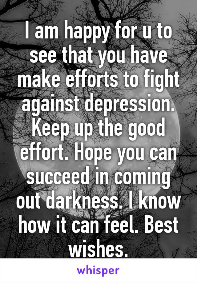 I am happy for u to see that you have make efforts to fight against depression. Keep up the good effort. Hope you can succeed in coming out darkness. I know how it can feel. Best wishes.