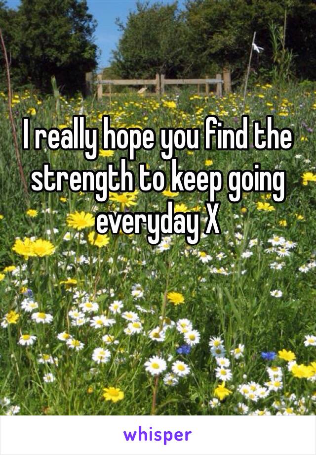 I really hope you find the strength to keep going everyday X