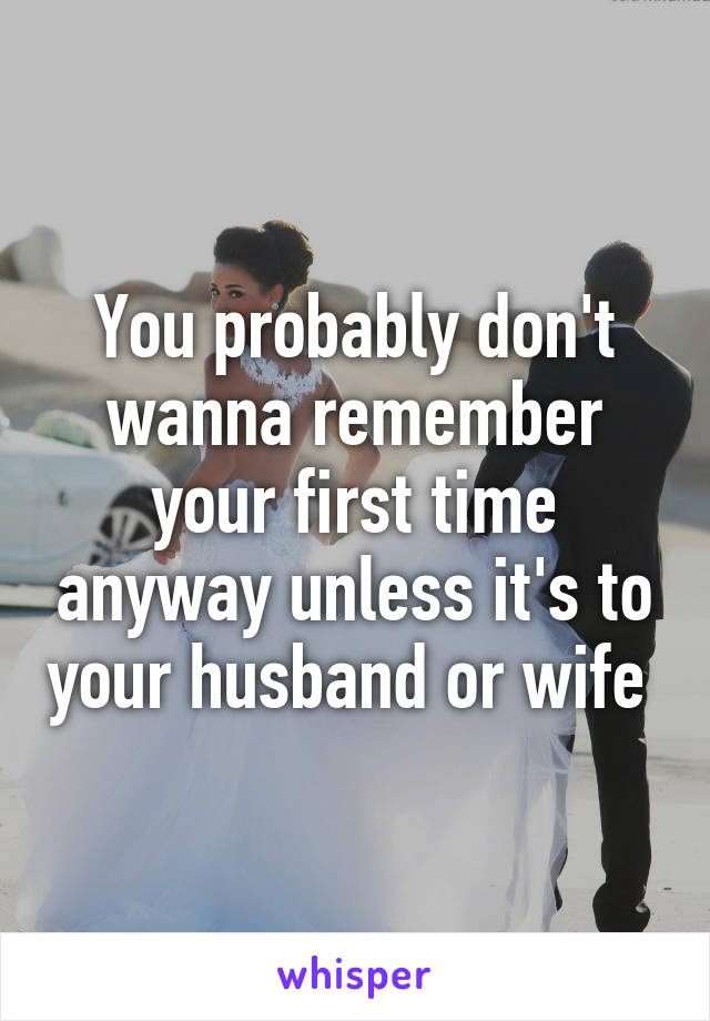 You probably don't wanna remember your first time anyway unless it's to your husband or wife 