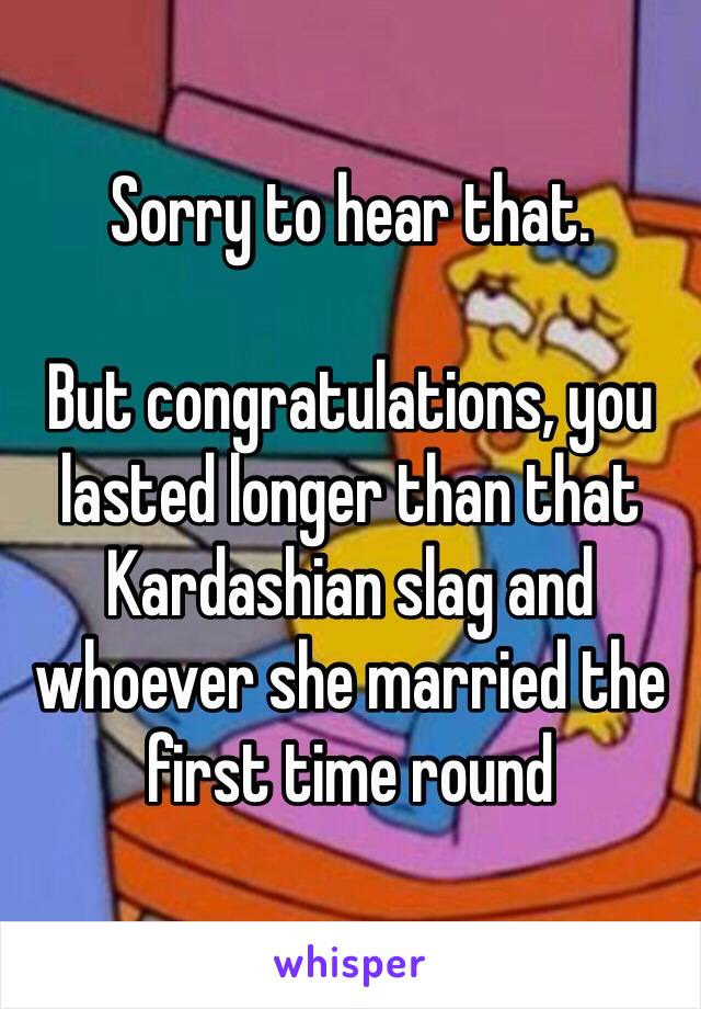 Sorry to hear that. 

But congratulations, you lasted longer than that Kardashian slag and whoever she married the first time round