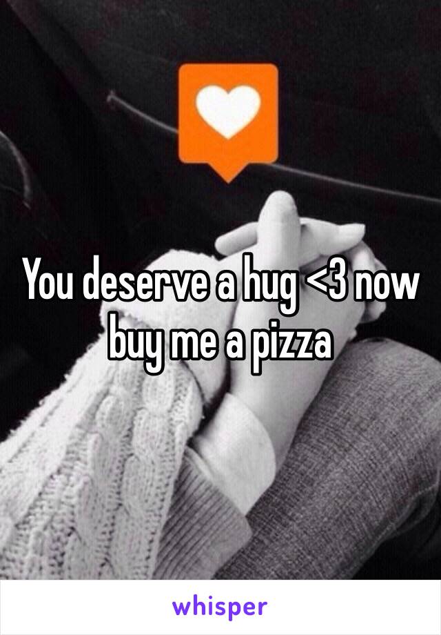 You deserve a hug <3 now buy me a pizza