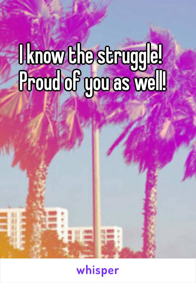 I know the struggle! 
Proud of you as well!