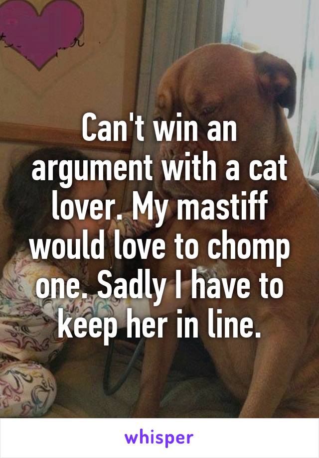 Can't win an argument with a cat lover. My mastiff would love to chomp one. Sadly I have to keep her in line.