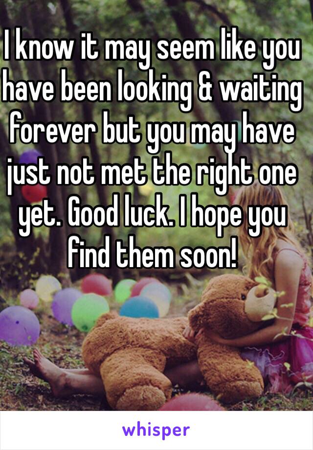 I know it may seem like you have been looking & waiting forever but you may have just not met the right one yet. Good luck. I hope you find them soon! 