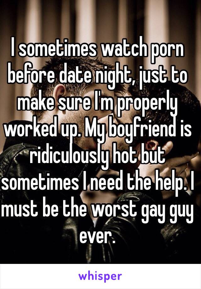I sometimes watch porn before date night, just to make sure I'm properly worked up. My boyfriend is ridiculously hot but sometimes I need the help. I must be the worst gay guy ever.  