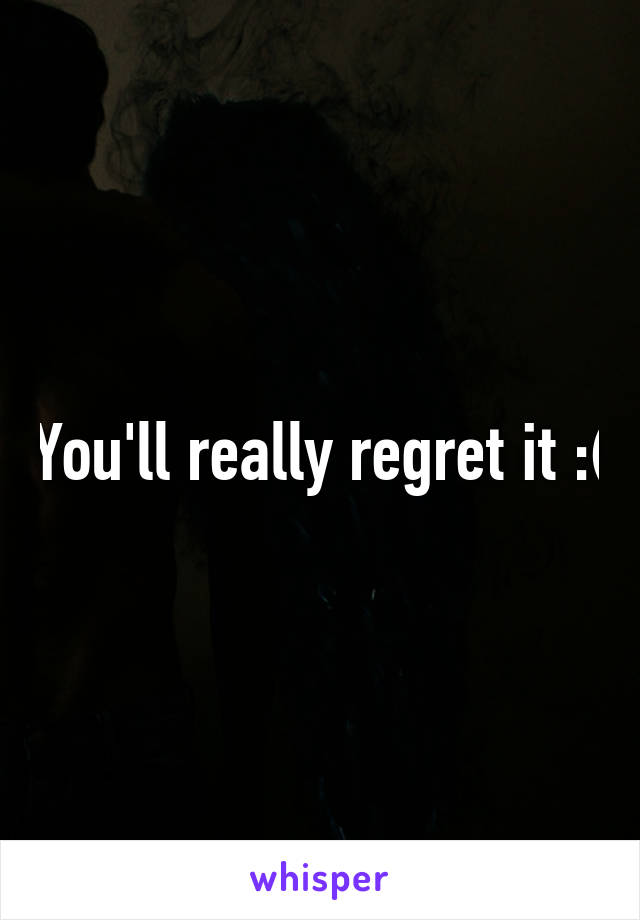 You'll really regret it :(