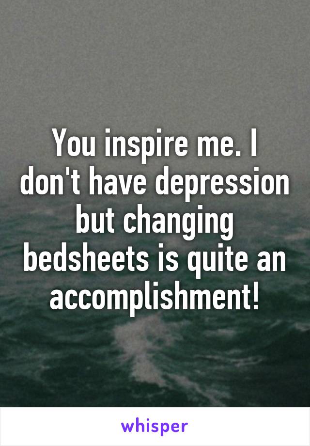 You inspire me. I don't have depression but changing bedsheets is quite an accomplishment!