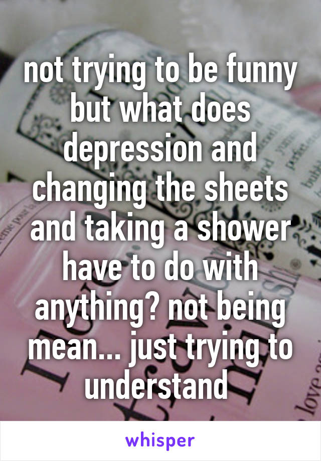 not trying to be funny but what does depression and changing the sheets and taking a shower have to do with anything? not being mean... just trying to understand 